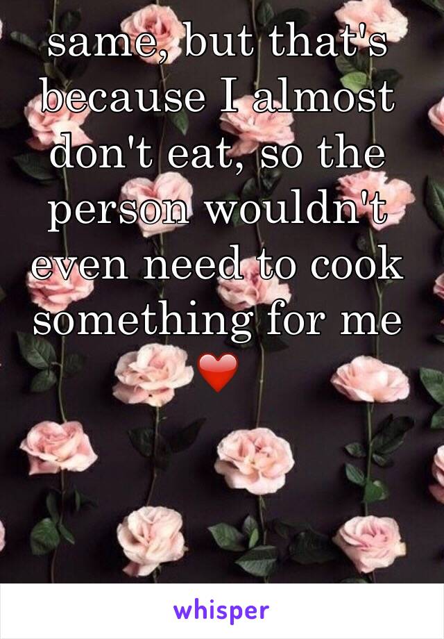 same, but that's because I almost don't eat, so the person wouldn't even need to cook something for me ❤️