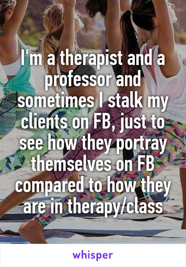 I'm a therapist and a professor and sometimes I stalk my clients on FB, just to see how they portray themselves on FB compared to how they are in therapy/class