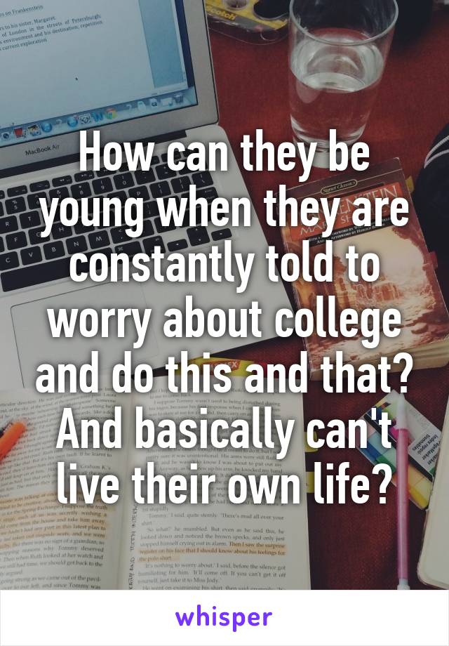 How can they be young when they are constantly told to worry about college and do this and that? And basically can't live their own life?