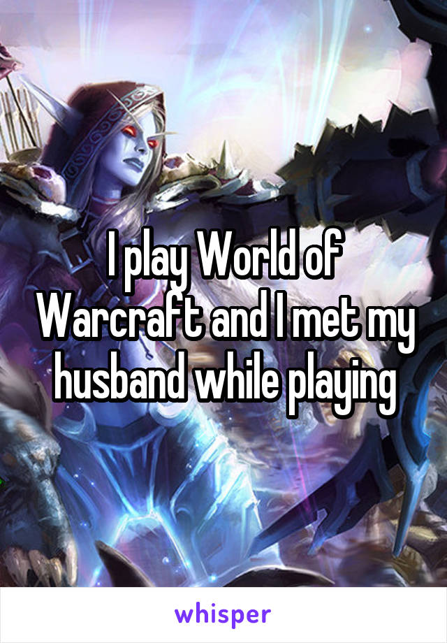 I play World of Warcraft and I met my husband while playing