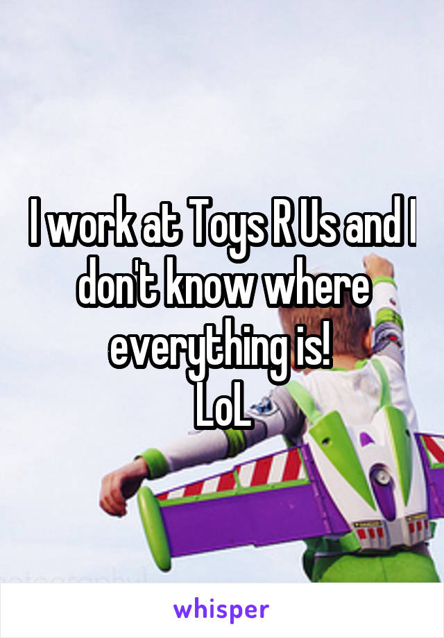 I work at Toys R Us and I don't know where everything is! 
LoL