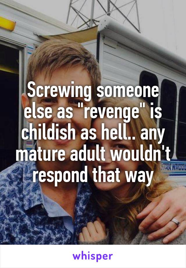 Screwing someone else as "revenge" is childish as hell.. any mature adult wouldn't respond that way