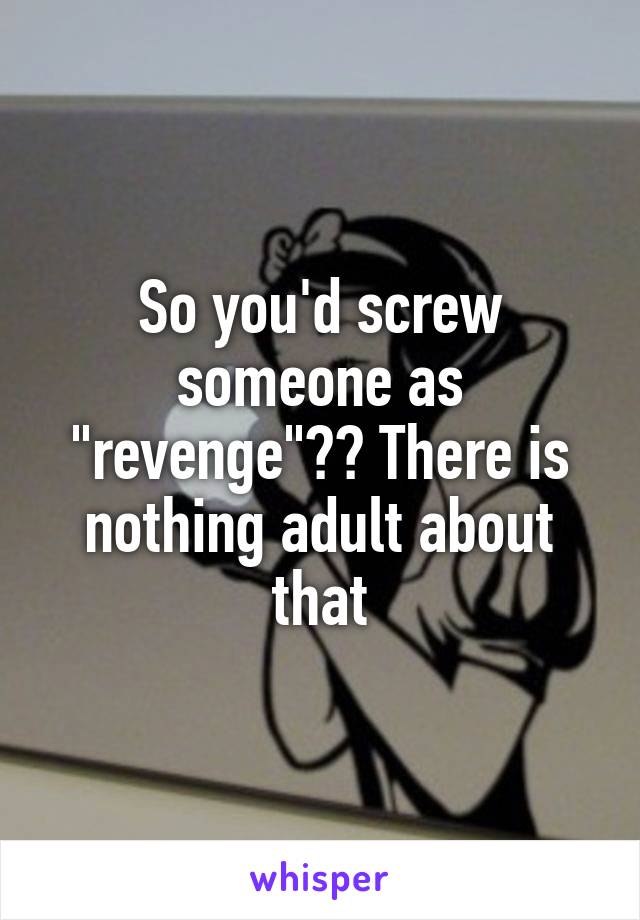 So you'd screw someone as "revenge"?? There is nothing adult about that