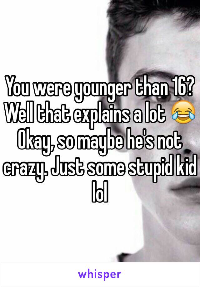 You were younger than 16? Well that explains a lot 😂 Okay, so maybe he's not crazy. Just some stupid kid lol