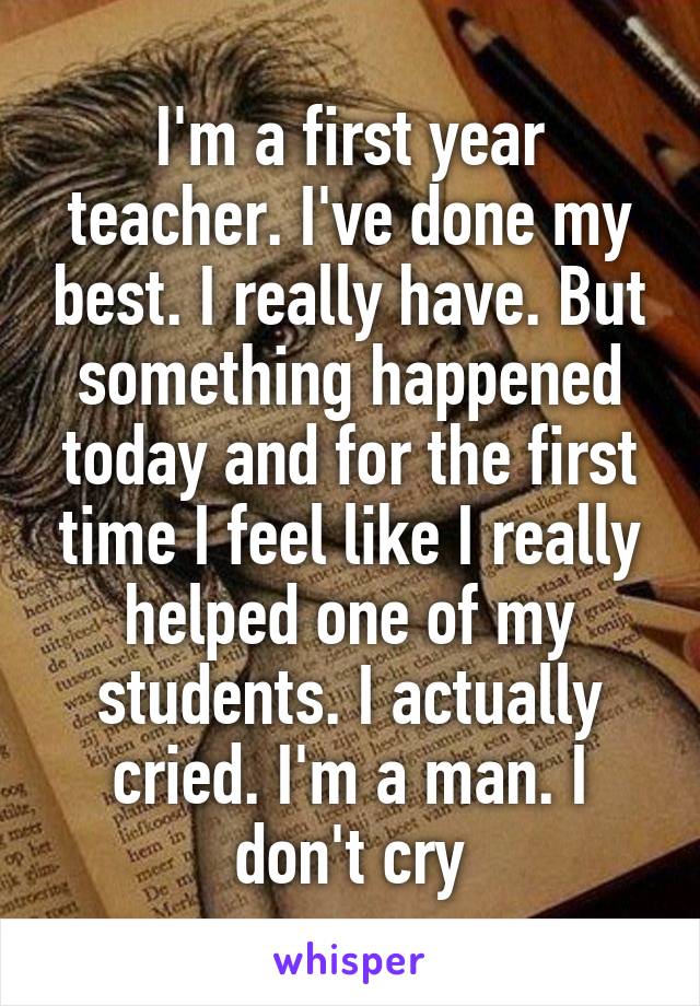 I'm a first year teacher. I've done my best. I really have. But something happened today and for the first time I feel like I really helped one of my students. I actually cried. I'm a man. I don't cry