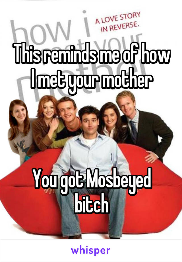 This reminds me of how I met your mother



You got Mosbeyed bitch