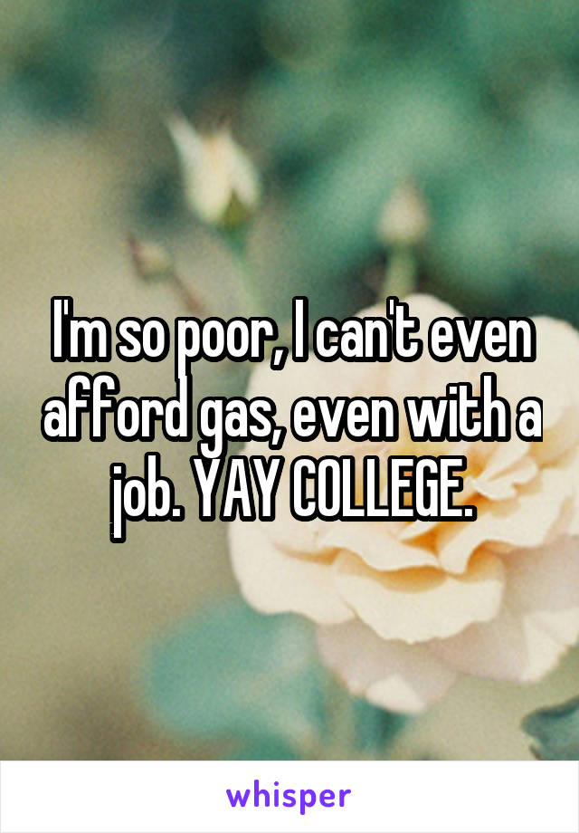 I'm so poor, I can't even afford gas, even with a job. YAY COLLEGE.