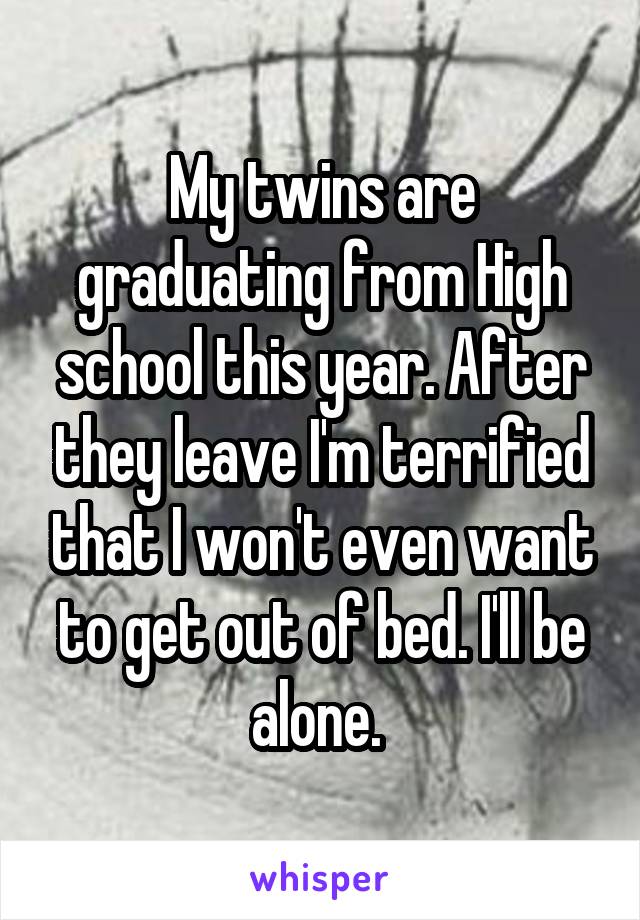 My twins are graduating from High school this year. After they leave I'm terrified that I won't even want to get out of bed. I'll be alone. 