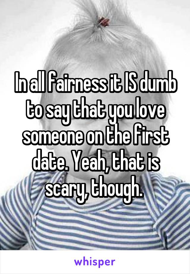 In all fairness it IS dumb to say that you love someone on the first date. Yeah, that is scary, though. 