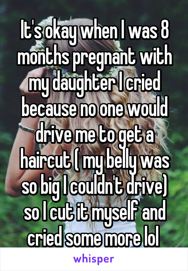 It's okay when I was 8 months pregnant with my daughter I cried because no one would drive me to get a haircut ( my belly was so big I couldn't drive) so I cut it myself and cried some more lol 