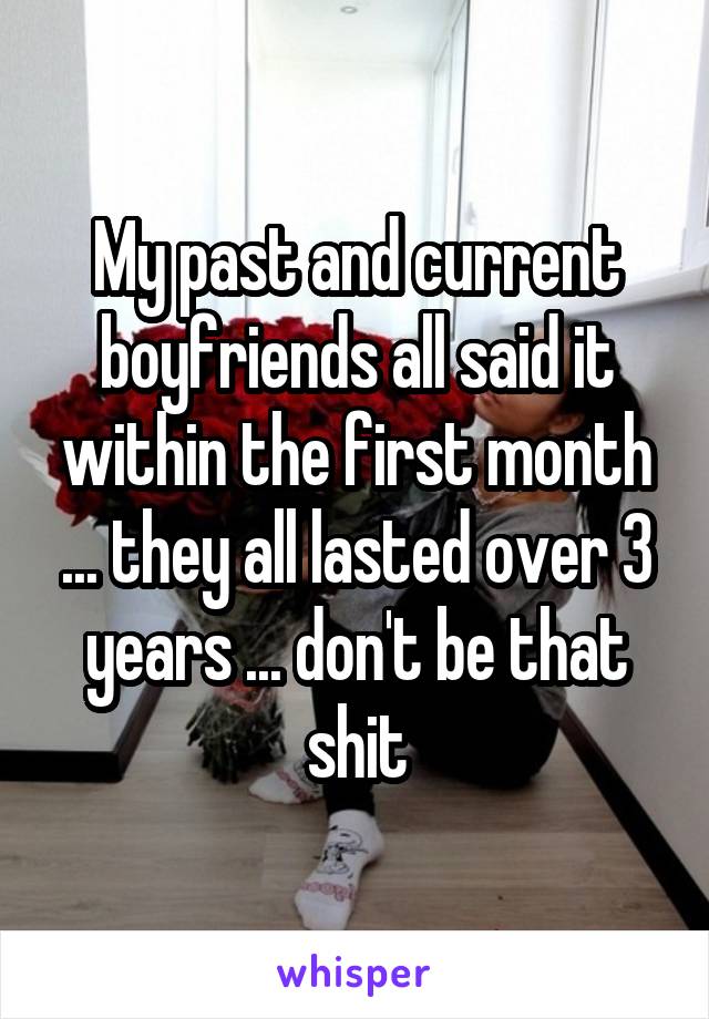 My past and current boyfriends all said it within the first month ... they all lasted over 3 years ... don't be that shit