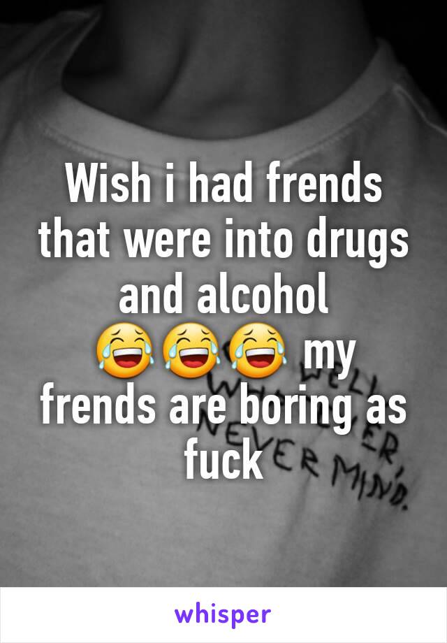 Wish i had frends that were into drugs and alcohol 😂😂😂 my frends are boring as fuck