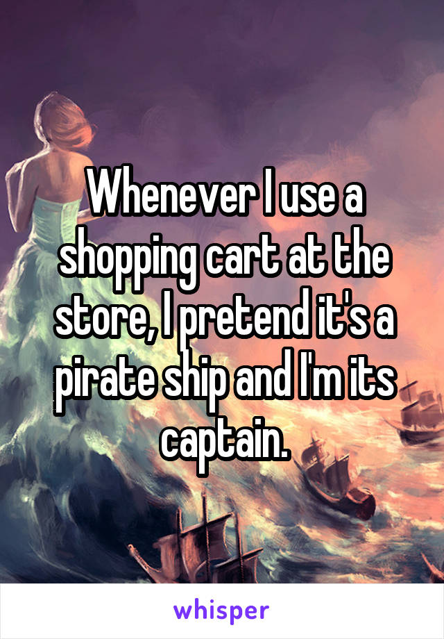 Whenever I use a shopping cart at the store, I pretend it's a pirate ship and I'm its captain.