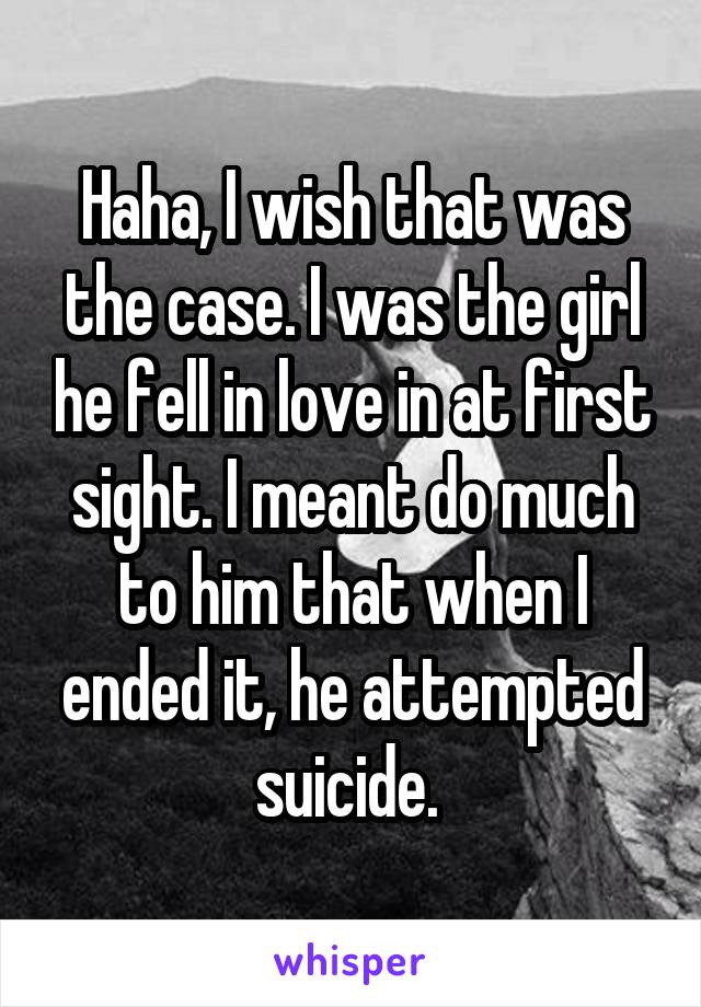 Haha, I wish that was the case. I was the girl he fell in love in at first sight. I meant do much to him that when I ended it, he attempted suicide. 