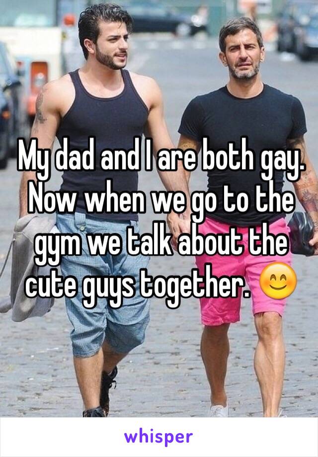 My dad and I are both gay. Now when we go to the gym we talk about the cute guys together. 😊