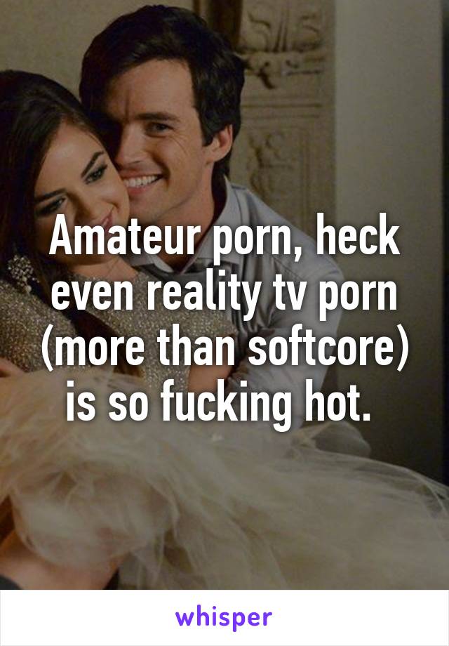 Amateur porn, heck even reality tv porn (more than softcore) is so fucking hot. 