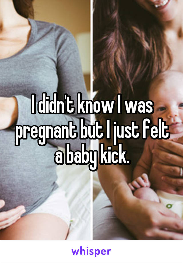 I didn't know I was pregnant but I just felt a baby kick.