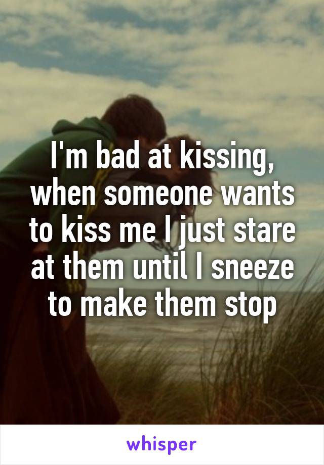 I'm bad at kissing, when someone wants to kiss me I just stare at them until I sneeze to make them stop