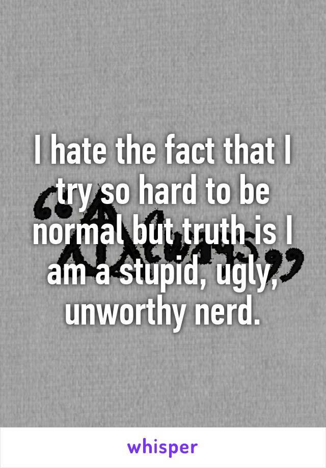 I hate the fact that I try so hard to be normal but truth is I am a stupid, ugly, unworthy nerd.