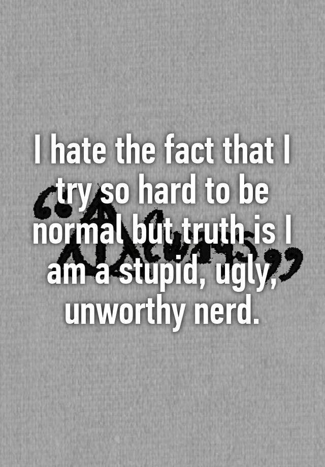 I hate the fact that I try so hard to be normal but truth is I am a stupid, ugly, unworthy nerd.