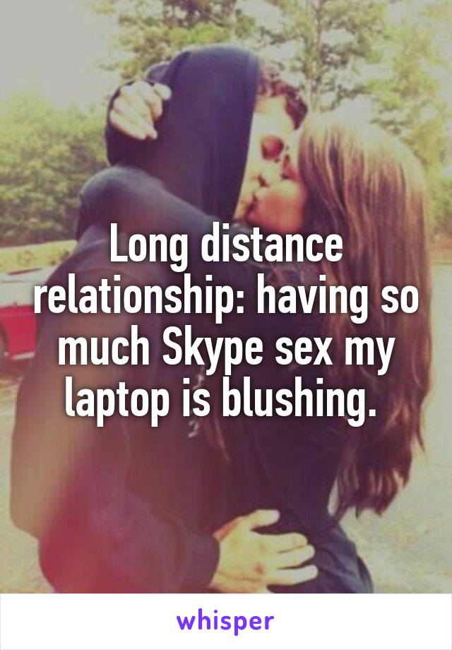 Long distance relationship: having so much Skype sex my laptop is blushing. 