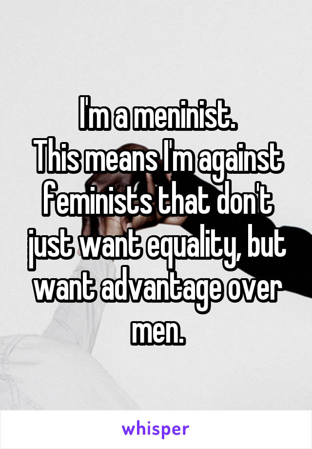 I'm a meninist.
This means I'm against feminists that don't just want equality, but want advantage over men.