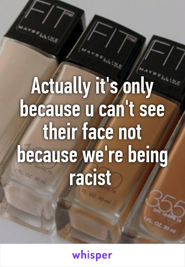 Actually it's only because u can't see their face not because we're being racist 