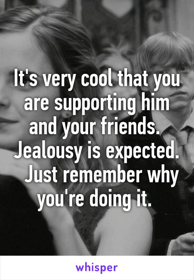It's very cool that you are supporting him and your friends.  Jealousy is expected.   Just remember why you're doing it. 