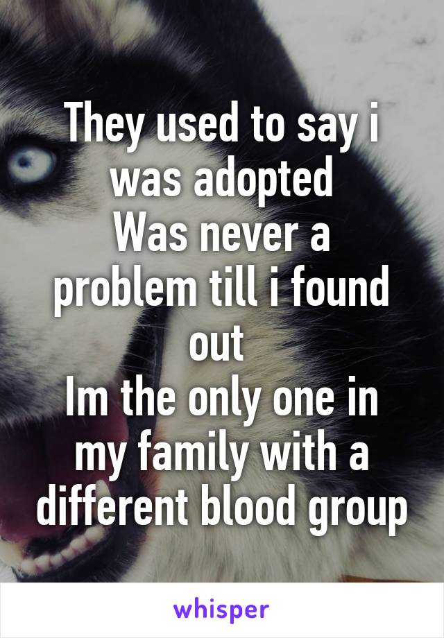 They used to say i was adopted
Was never a problem till i found out 
Im the only one in my family with a different blood group