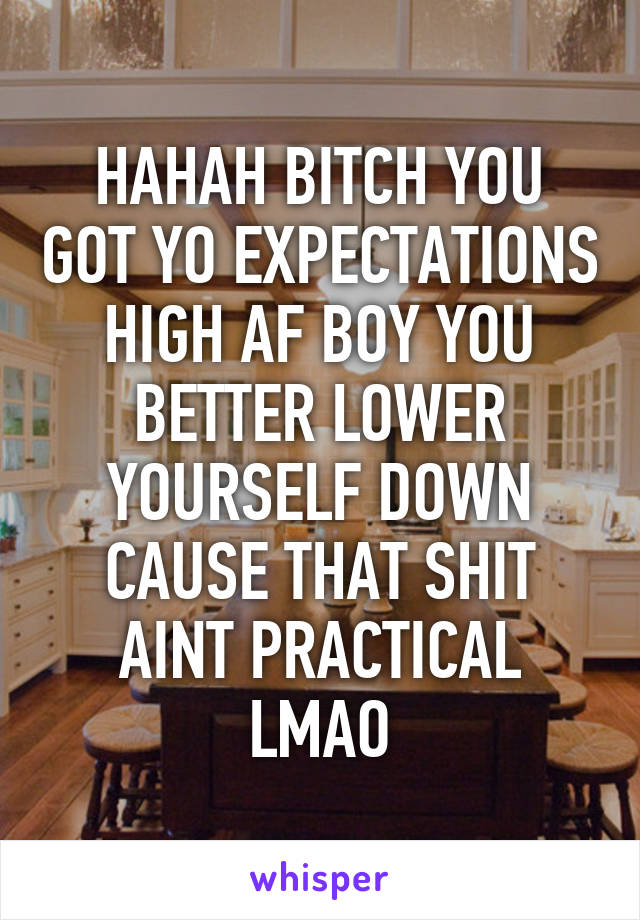 HAHAH BITCH YOU GOT YO EXPECTATIONS HIGH AF BOY YOU BETTER LOWER YOURSELF DOWN CAUSE THAT SHIT AINT PRACTICAL LMAO