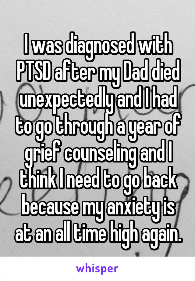 I was diagnosed with PTSD after my Dad died unexpectedly and I had to go through a year of grief counseling and I think I need to go back because my anxiety is at an all time high again.