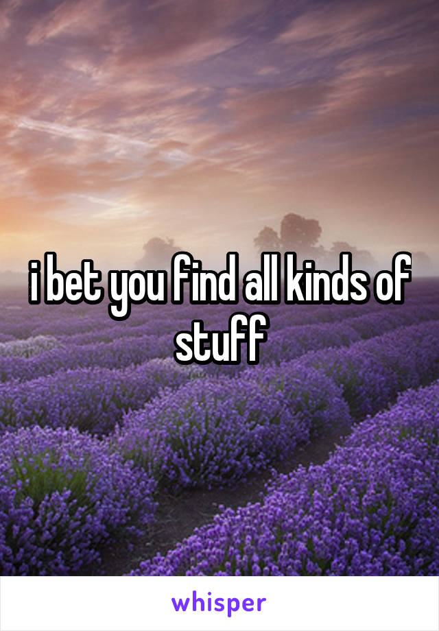 i bet you find all kinds of stuff