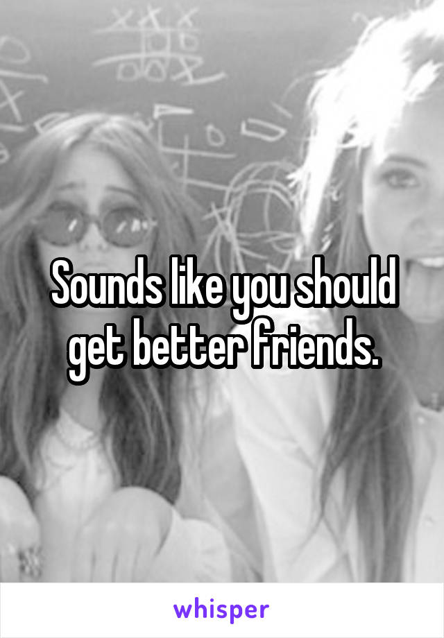 Sounds like you should get better friends.