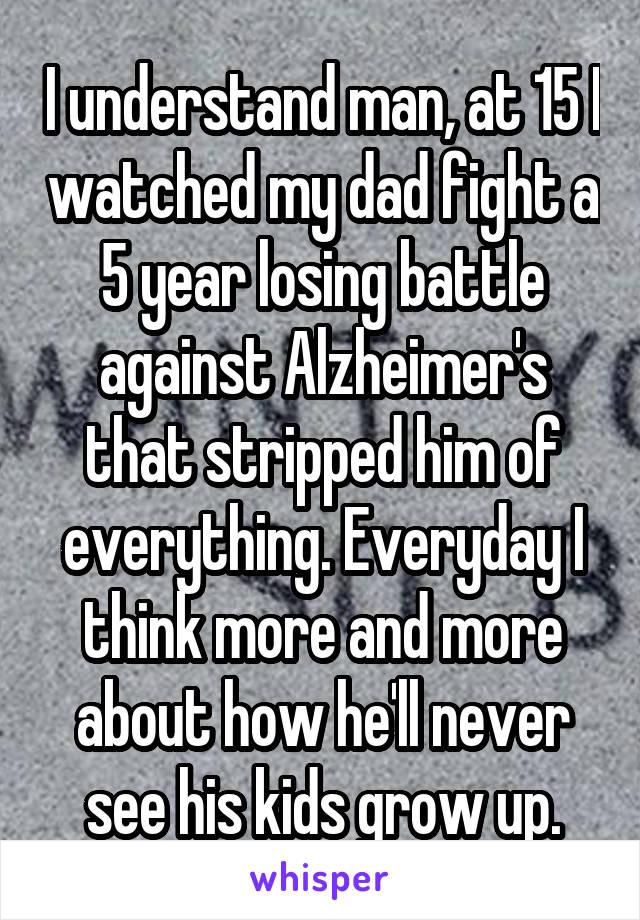 I understand man, at 15 I watched my dad fight a 5 year losing battle against Alzheimer's that stripped him of everything. Everyday I think more and more about how he'll never see his kids grow up.