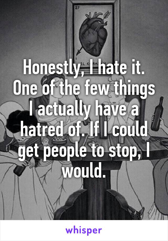 Honestly, I hate it. One of the few things I actually have a hatred of. If I could get people to stop, I would.