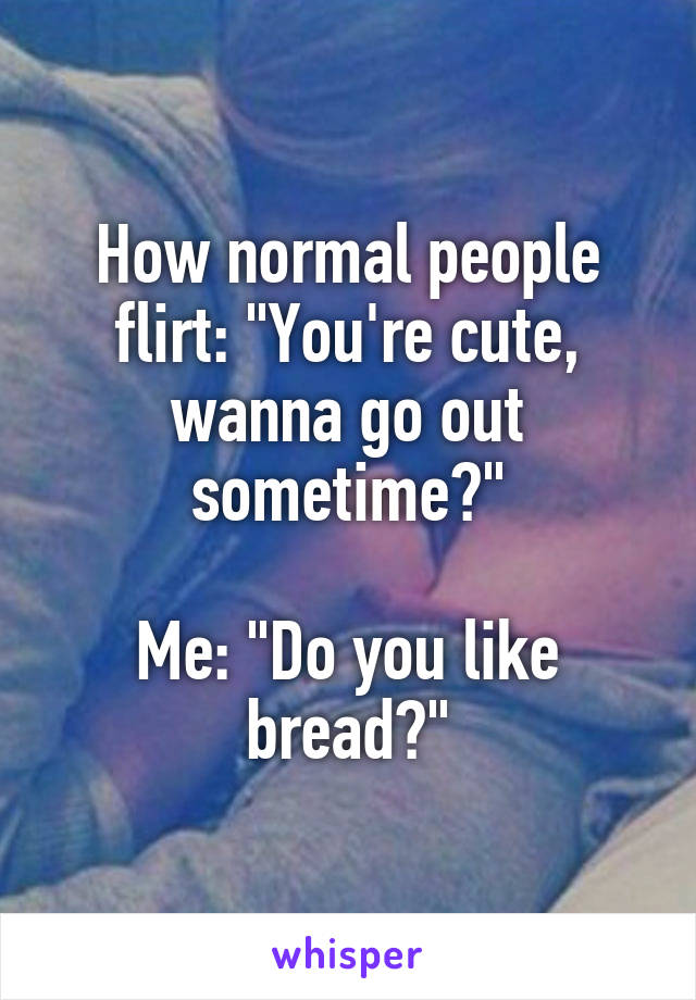 How normal people flirt: "You're cute, wanna go out sometime?"

Me: "Do you like bread?"