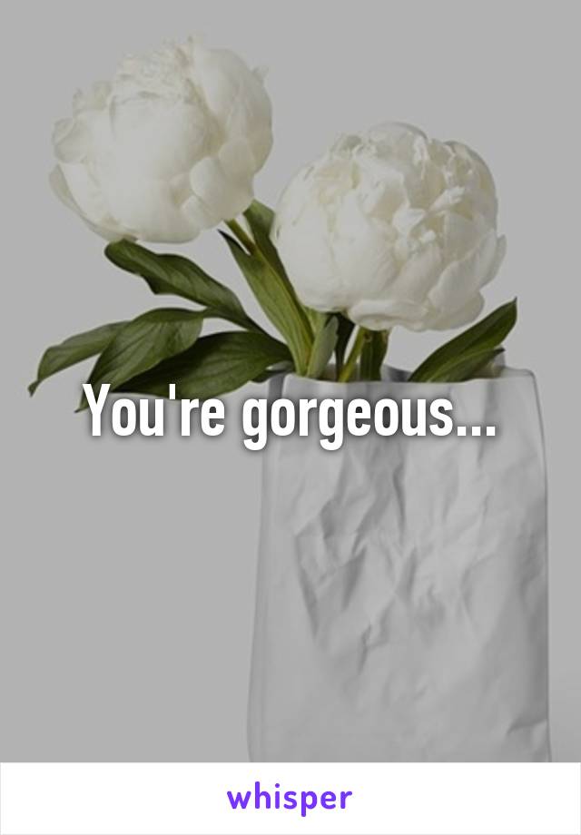 You're gorgeous...