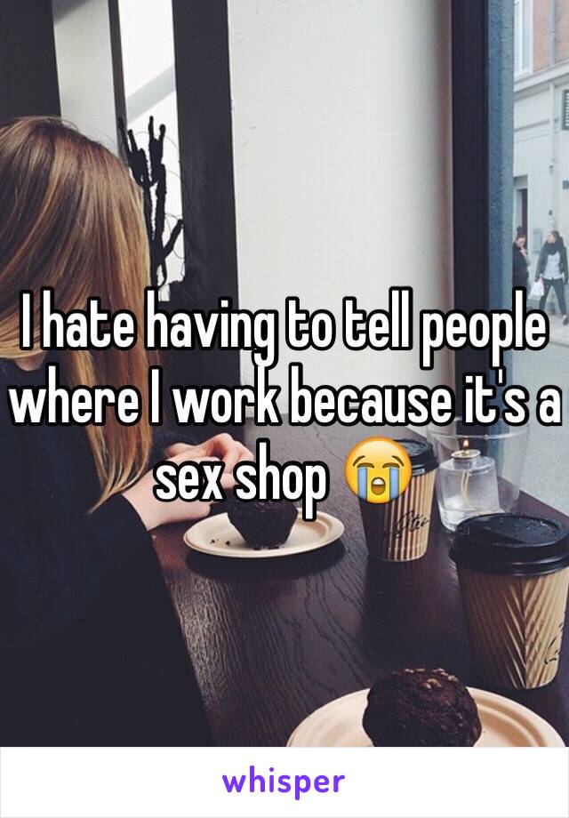 I hate having to tell people where I work because it's a sex shop 😭