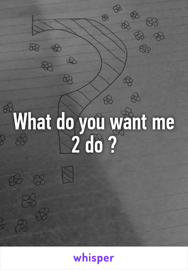 What do you want me 2 do ?