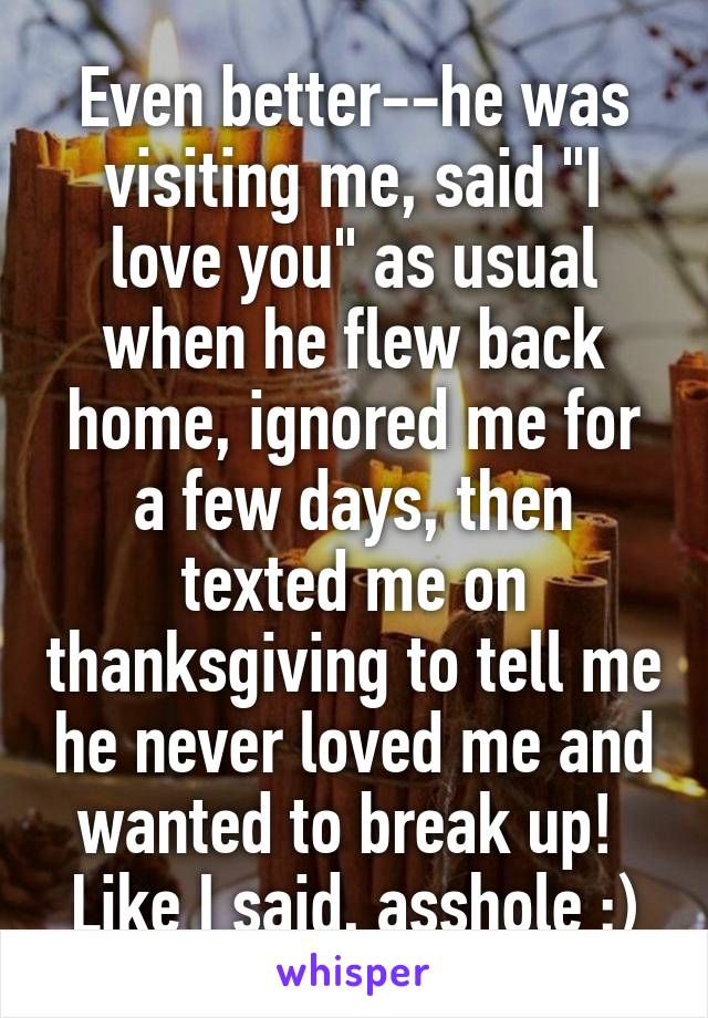 Even better--he was visiting me, said "I love you" as usual when he flew back home, ignored me for a few days, then texted me on thanksgiving to tell me he never loved me and wanted to break up!  Like I said, asshole :)