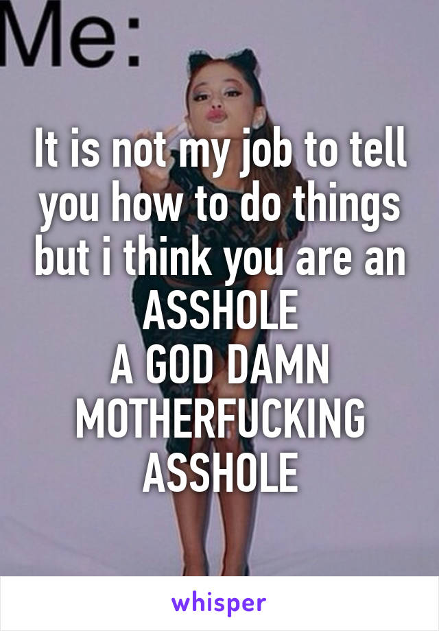 It is not my job to tell you how to do things but i think you are an ASSHOLE
A GOD DAMN MOTHERFUCKING ASSHOLE