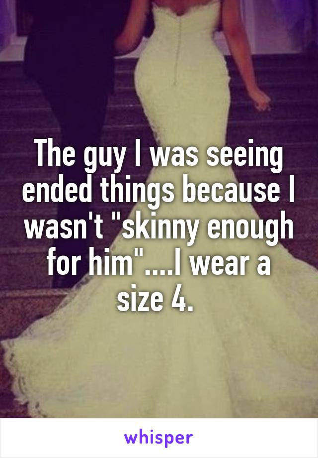 The guy I was seeing ended things because I wasn't "skinny enough for him"....I wear a size 4. 