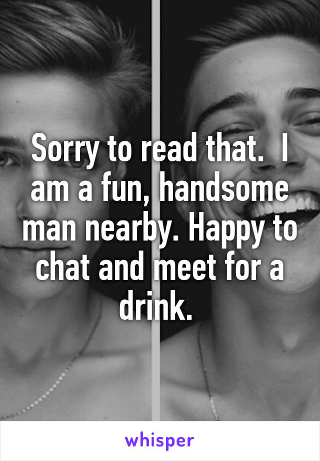 Sorry to read that.  I am a fun, handsome man nearby. Happy to chat and meet for a drink. 