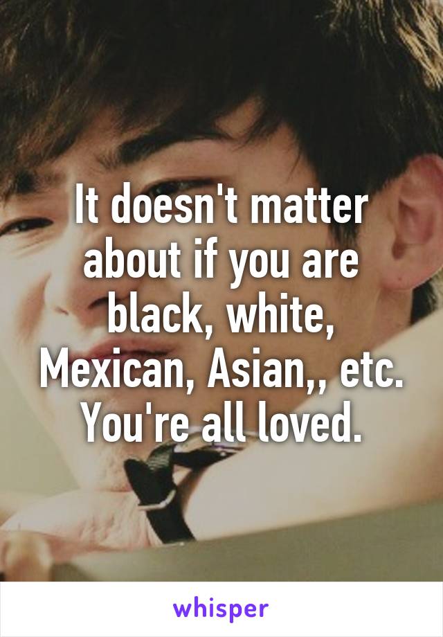 It doesn't matter about if you are black, white, Mexican, Asian,, etc. You're all loved.