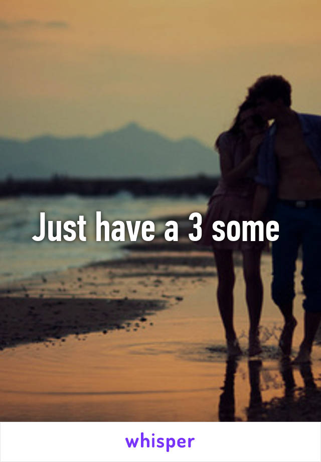 Just have a 3 some 