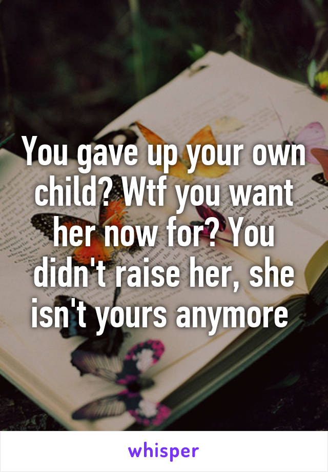 You gave up your own child? Wtf you want her now for? You didn't raise her, she isn't yours anymore 