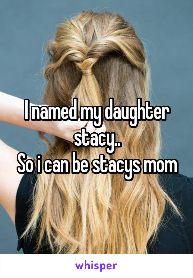 I named my daughter stacy..
So i can be stacys mom