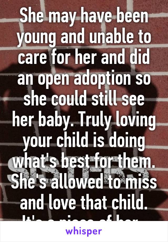 She may have been young and unable to care for her and did an open adoption so she could still see her baby. Truly loving your child is doing what's best for them. She's allowed to miss and love that child. It's a piece of her. 