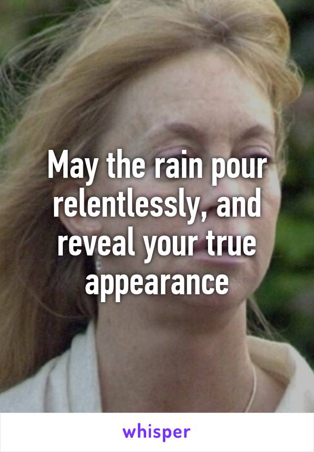 May the rain pour relentlessly, and reveal your true appearance