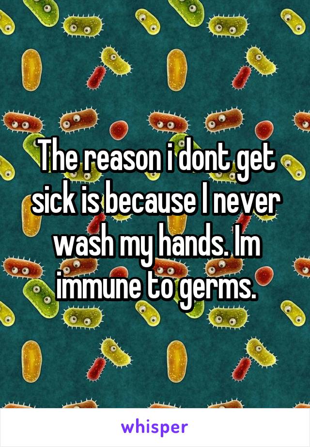 The reason i dont get sick is because I never wash my hands. Im immune to germs.